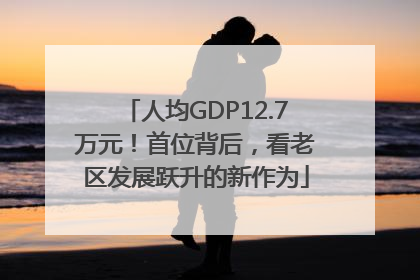 人均GDP12.7万元！首位背后，看老区发展跃升的新作为