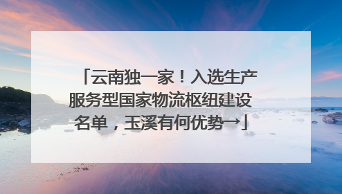 云南独一家！入选生产服务型国家物流枢纽建设名单，玉溪有何优势→
