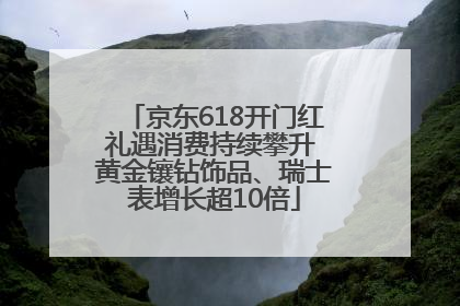 京东618开门红礼遇消费持续攀升 黄金镶钻饰品、瑞士表增长超10倍