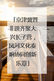 京津冀晋非遗齐聚大兴长子营，凤河文化奏响协同创新乐章