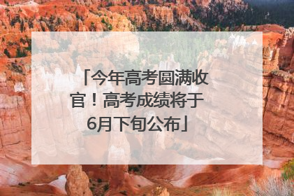 今年高考圆满收官！高考成绩将于6月下旬公布