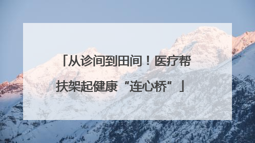从诊间到田间！医疗帮扶架起健康“连心桥”