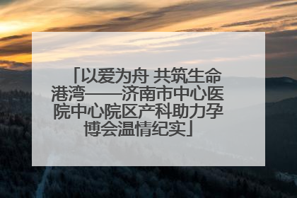 以爱为舟 共筑生命港湾——济南市中心医院中心院区产科助力孕博会温情纪实