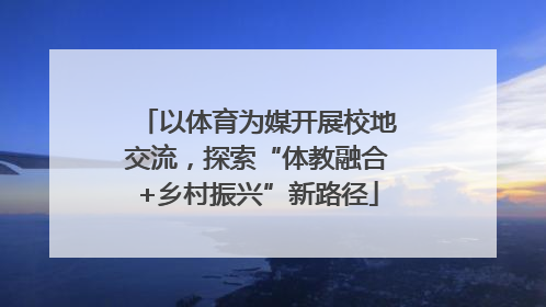 以体育为媒开展校地交流，探索“体教融合+乡村振兴”新路径