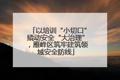 以培训“小切口”撬动安全“大治理”，雁峰区筑牢建筑领域安全防线