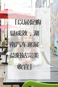 以展促购显成效，湖南汽车巡展益阳站完美收官