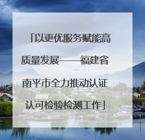 以更优服务赋能高质量发展——福建省南平市全力推动认证认可检验检测工作