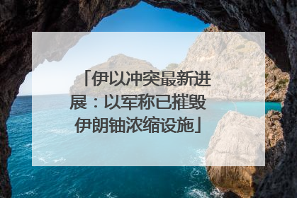伊以冲突最新进展：以军称已摧毁伊朗铀浓缩设施