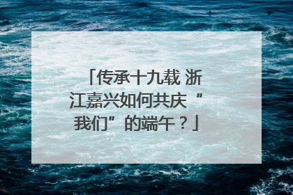 传承十九载 浙江嘉兴如何共庆“我们”的端午？