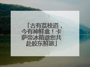 古有荔枝道，今有神鲜盒！卡萨帝冰箱邀您共赴胶东鲜旅
