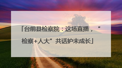 台前县检察院：这场直播，“检察+人大”共话护未成长