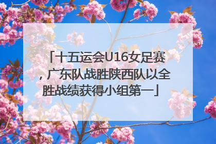 十五运会U16女足赛，广东队战胜陕西队以全胜战绩获得小组第一