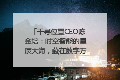 千寻位置CEO陈金培：时空智能的星辰大海，藏在数字万象与人间烟火中