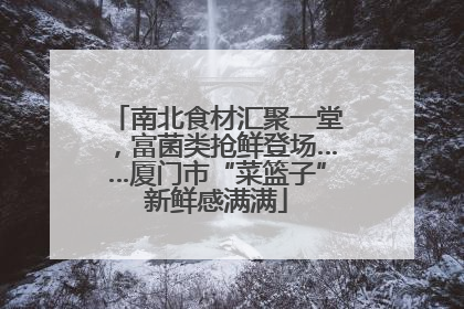 南北食材汇聚一堂，富菌类抢鲜登场……厦门市“菜篮子”新鲜感满满