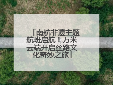 南航非遗主题航班启航！万米云端开启丝路文化奇妙之旅