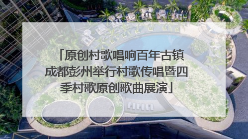 原创村歌唱响百年古镇 成都彭州举行村歌传唱暨四季村歌原创歌曲展演