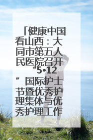 健康中国看山西：大同市第五人民医院召开“5•12”国际护士节暨优秀护理集体与优秀护理工作者表彰大会