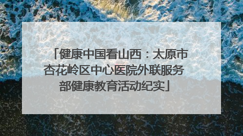 健康中国看山西：太原市杏花岭区中心医院外联服务部健康教育活动纪实