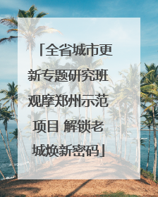 全省城市更新专题研究班观摩郑州示范项目 解锁老城焕新密码