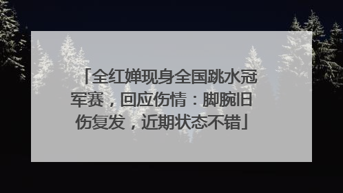 全红婵现身全国跳水冠军赛，回应伤情：脚腕旧伤复发，近期状态不错