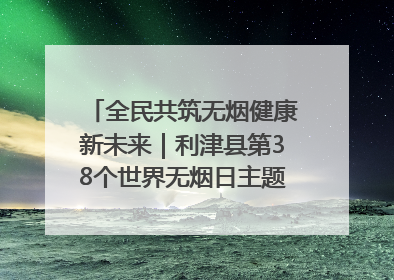 全民共筑无烟健康新未来｜利津县第38个世界无烟日主题活动暨控烟科普宣讲竞赛圆满举行