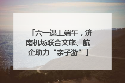 六一遇上端午，济南机场联合文旅、航企助力“亲子游”