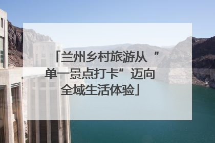 兰州乡村旅游从“单一景点打卡”迈向全域生活体验