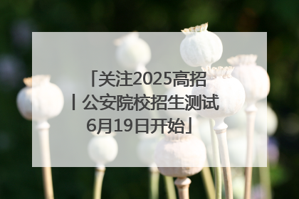 关注2025高招丨公安院校招生测试6月19日开始