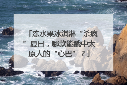 冻水果冰淇淋“杀疯”夏日，哪款能戳中太原人的“心巴”？
