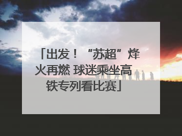 出发！“苏超”烽火再燃 球迷乘坐高铁专列看比赛