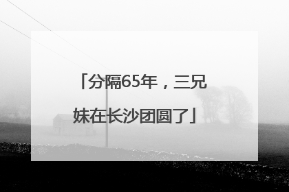 分隔65年，三兄妹在长沙团圆了