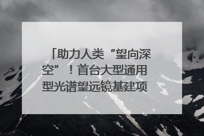 助力人类“望向深空”！首台大型通用型光谱望远镜基建项目破土动工