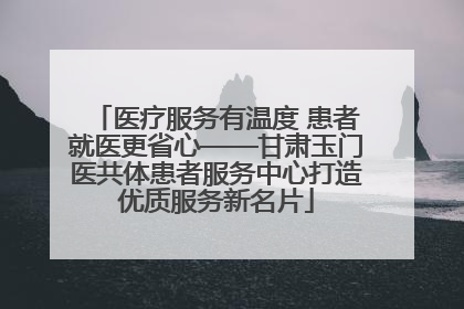 医疗服务有温度 患者就医更省心——甘肃玉门医共体患者服务中心打造优质服务新名片