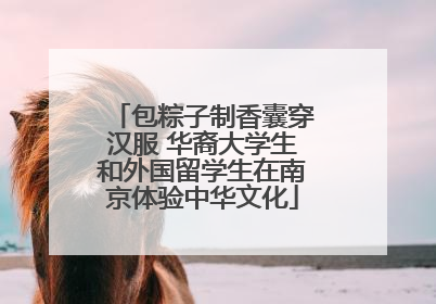 包粽子制香囊穿汉服 华裔大学生和外国留学生在南京体验中华文化