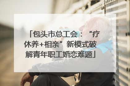 包头市总工会：“疗休养+相亲”新模式破解青年职工婚恋难题