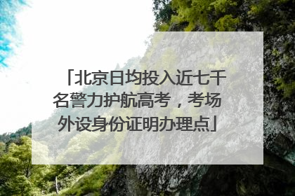北京日均投入近七千名警力护航高考，考场外设身份证明办理点