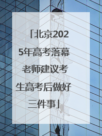 北京2025年高考落幕 老师建议考生高考后做好三件事