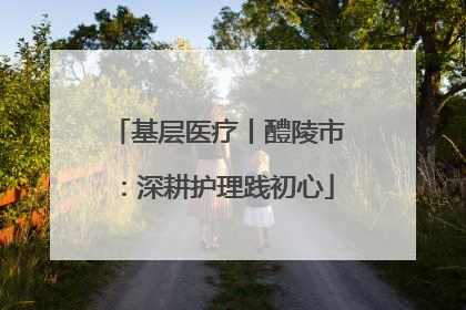 基层医疗丨醴陵市：深耕护理践初心