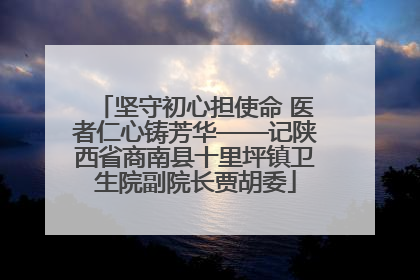 坚守初心担使命 医者仁心铸芳华——记陕西省商南县十里坪镇卫生院副院长贾胡委