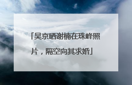 吴京晒谢楠在珠峰照片，隔空向其求婚