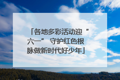 各地多彩活动迎“六一” 守护红色根脉做新时代好少年