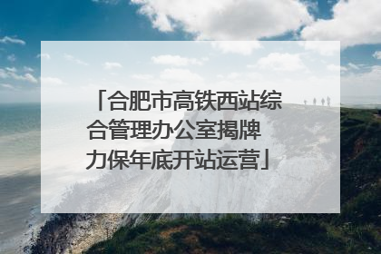 合肥市高铁西站综合管理办公室揭牌 力保年底开站运营