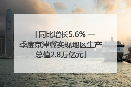 同比增长5.6% 一季度京津冀实现地区生产总值2.8万亿元