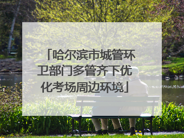 哈尔滨市城管环卫部门多管齐下优化考场周边环境