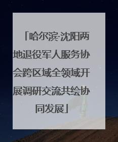 哈尔滨·沈阳两地退役军人服务协会跨区域全领域开展调研交流共绘协同发展