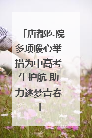 唐都医院多项暖心举措为中高考生护航 助力逐梦青春