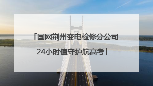 国网荆州变电检修分公司24小时值守护航高考