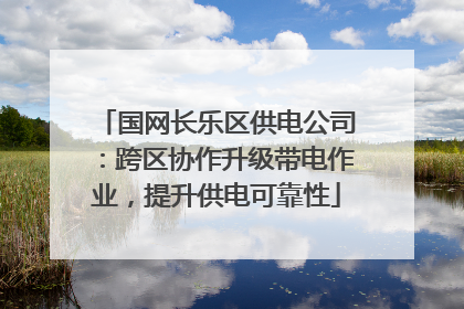 国网长乐区供电公司：跨区协作升级带电作业，提升供电可靠性