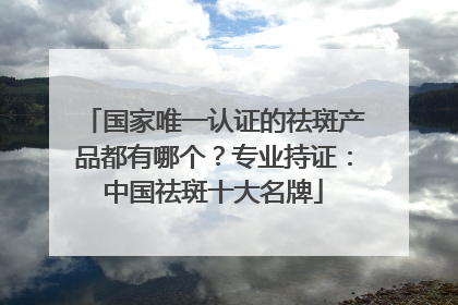 国家唯一认证的祛斑产品都有哪个？专业持证：中国祛斑十大名牌
