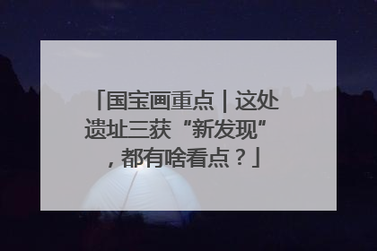 国宝画重点｜这处遗址三获“新发现”，都有啥看点？